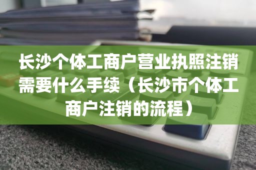 长沙个体工商户营业执照注销需要什么手续（长沙市个体工商户注销的流程）