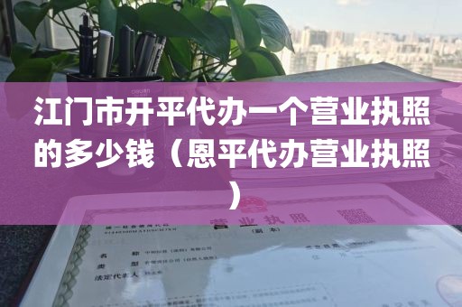 江门市开平代办一个营业执照的多少钱（恩平代办营业执照）