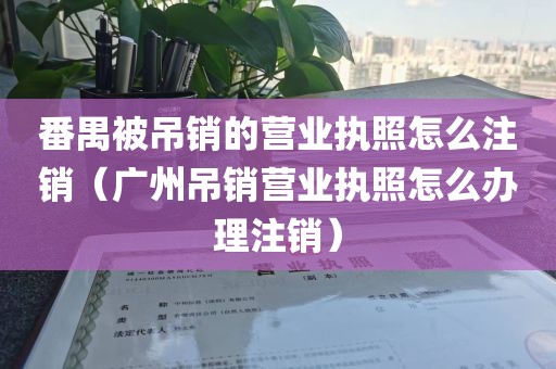 番禺被吊销的营业执照怎么注销（广州吊销营业执照怎么办理注销）