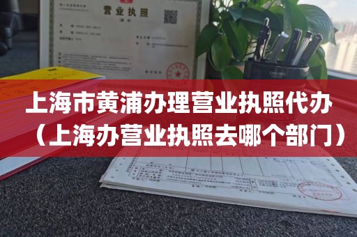 上海市黄浦办理营业执照代办（上海办营业执照去哪个部门）