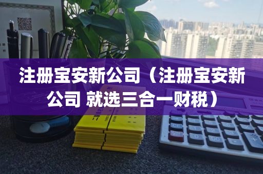 注册宝安新公司（注册宝安新公司 就选三合一财税）