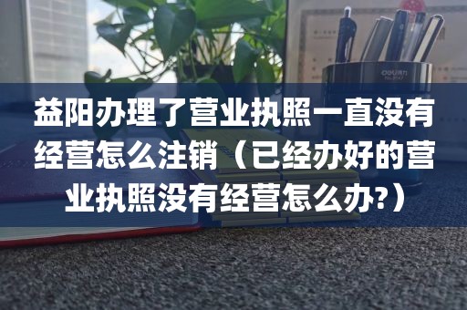 益阳办理了营业执照一直没有经营怎么注销（已经办好的营业执照没有经营怎么办?）
