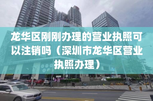 龙华区刚刚办理的营业执照可以注销吗（深圳市龙华区营业执照办理）