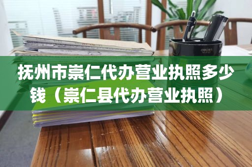 抚州市崇仁代办营业执照多少钱（崇仁县代办营业执照）