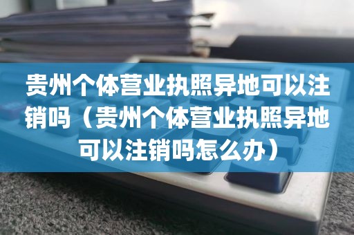 贵州个体营业执照异地可以注销吗（贵州个体营业执照异地可以注销吗怎么办）