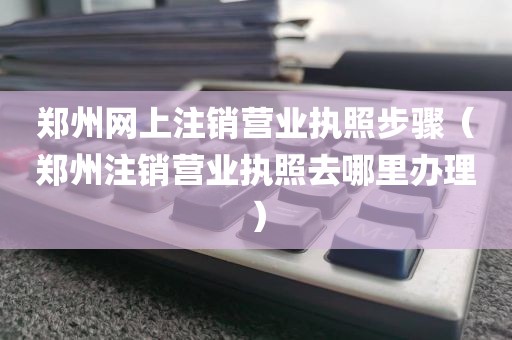郑州网上注销营业执照步骤(郑州注销营业执照去哪里办理)