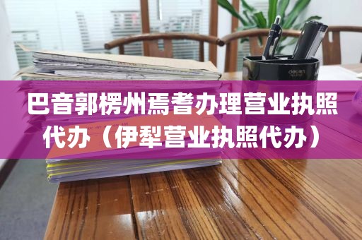 巴音郭楞州焉耆办理营业执照代办（伊犁营业执照代办）