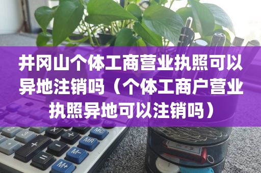 井冈山个体工商营业执照可以异地注销吗（个体工商户营业执照异地可以注销吗）
