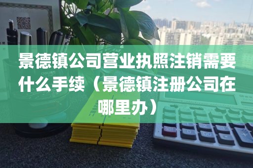 景德镇公司营业执照注销需要什么手续（景德镇注册公司在哪里办）