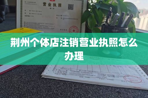 荆州个体店注销营业执照怎么办理