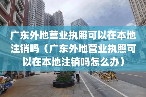广东外地营业执照可以在本地注销吗（广东外地营业执照可以在本地注销吗怎么办）