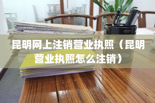 昆明网上注销营业执照(昆明营业执照怎么注销)