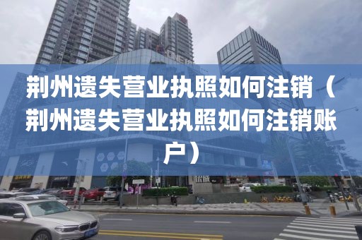 荆州遗失营业执照如何注销（荆州遗失营业执照如何注销账户）
