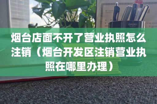 烟台店面不开了营业执照怎么注销（烟台开发区注销营业执照在哪里办理）