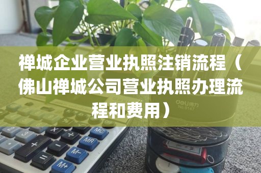 禅城企业营业执照注销流程（佛山禅城公司营业执照办理流程和费用）