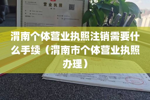 渭南个体营业执照注销需要什么手续（渭南市个体营业执照办理）