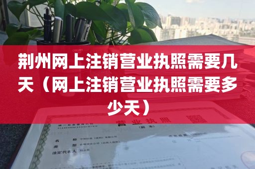荆州网上注销营业执照需要几天（网上注销营业执照需要多少天）