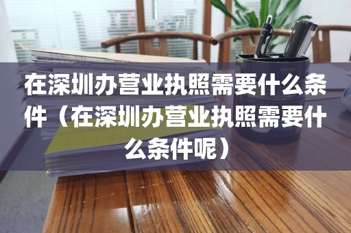 在深圳办营业执照需要什么条件（在深圳办营业执照需要什么条件呢）