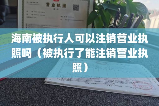 海南被执行人可以注销营业执照吗（被执行了能注销营业执照）