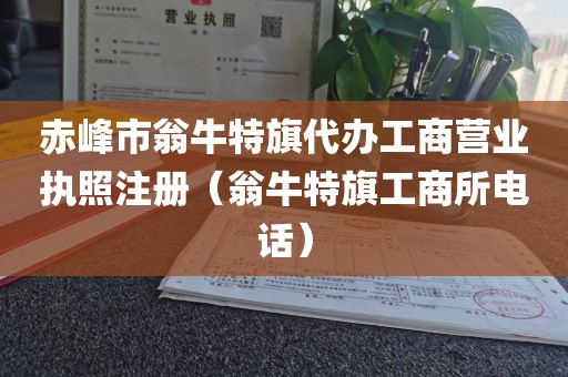 赤峰市翁牛特旗代办工商营业执照注册（翁牛特旗工商所电话）