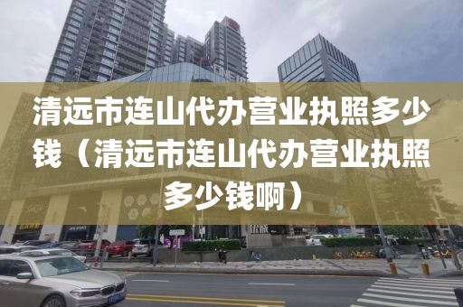 清远市连山代办营业执照多少钱（清远市连山代办营业执照多少钱啊）