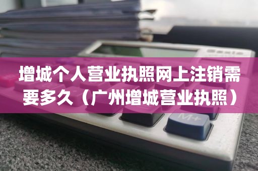 增城个人营业执照网上注销需要多久（广州增城营业执照）
