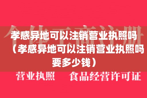 孝感异地可以注销营业执照吗（孝感异地可以注销营业执照吗要多少钱）