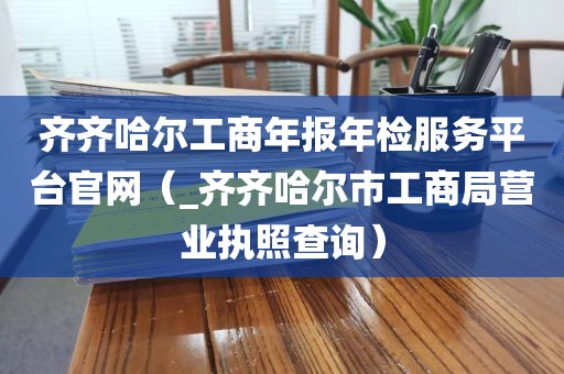 齐齐哈尔工商年报年检服务平台官网（_齐齐哈尔市工商局营业执照查询）