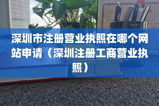 深圳市注册营业执照在哪个网站申请(深圳注册工商营业执照)