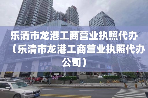 乐清市龙港工商营业执照代办(乐清市龙港工商营业执照代办公司)