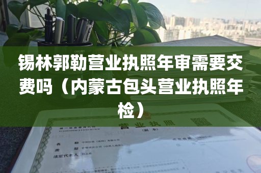 锡林郭勒营业执照年审需要交费吗（内蒙古包头营业执照年检）