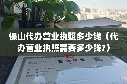 保山代办营业执照多少钱（代办营业执照需要多少钱?）