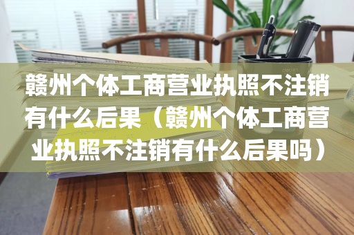赣州个体工商营业执照不注销有什么后果（赣州个体工商营业执照不注销有什么后果吗）