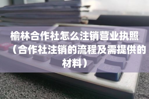 榆林合作社怎么注销营业执照（合作社注销的流程及需提供的材料）