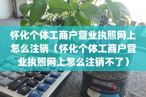 怀化个体工商户营业执照网上怎么注销(怀化个体工商户营业执照网上怎么注销不了)
