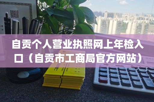 自贡个人营业执照网上年检入口（自贡市工商局官方网站）