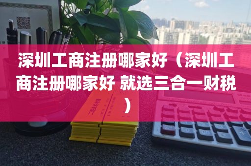 深圳工商注册哪家好（深圳工商注册哪家好 就选三合一财税）
