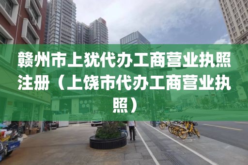 赣州市上犹代办工商营业执照注册（上饶市代办工商营业执照）