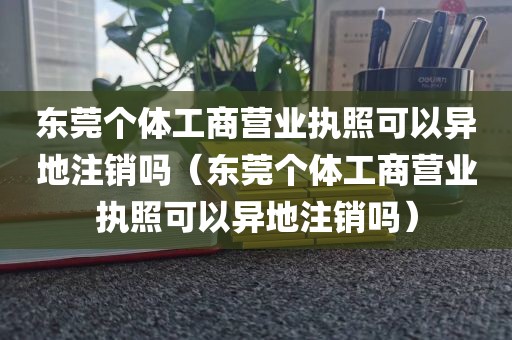 东莞个体工商营业执照可以异地注销吗（东莞个体工商营业执照可以异地注销吗）