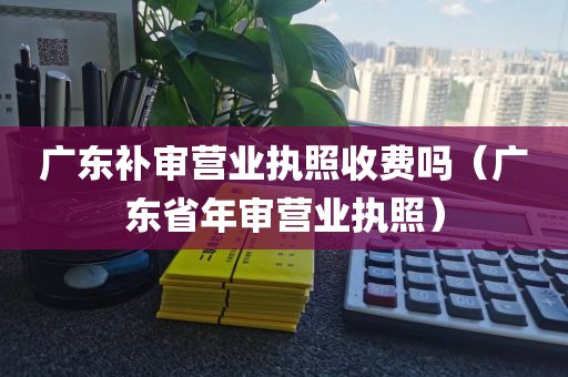广东补审营业执照收费吗（广东省年审营业执照）