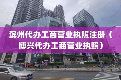 滨州代办工商营业执照注册（博兴代办工商营业执照）