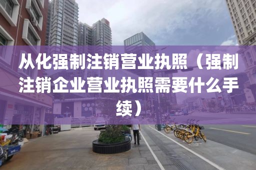 从化强制注销营业执照（强制注销企业营业执照需要什么手续）