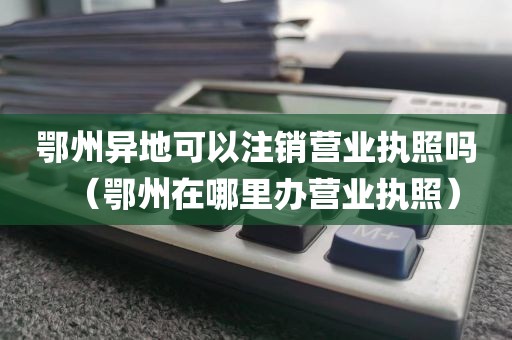 鄂州异地可以注销营业执照吗（鄂州在哪里办营业执照）