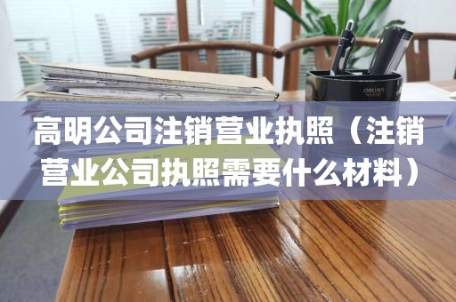高明公司注销营业执照（注销营业公司执照需要什么材料）