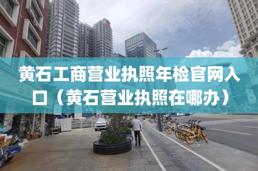 黄石工商营业执照年检官网入口（黄石营业执照在哪办）