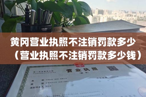 黄冈营业执照不注销罚款多少（营业执照不注销罚款多少钱）