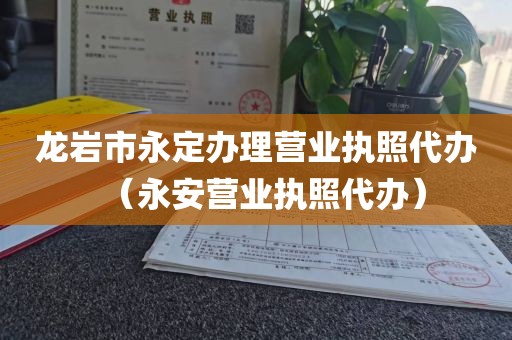 龙岩市永定办理营业执照代办（永安营业执照代办）