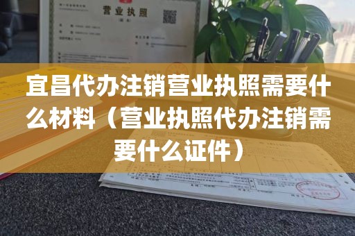 宜昌代办注销营业执照需要什么材料（营业执照代办注销需要什么证件）