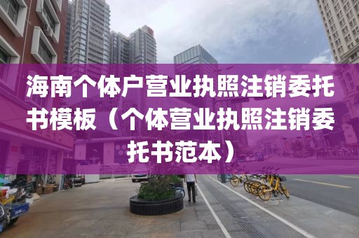 海南个体户营业执照注销委托书模板（个体营业执照注销委托书范本）