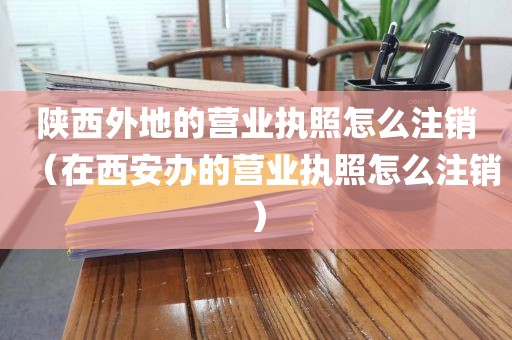 陕西外地的营业执照怎么注销（在西安办的营业执照怎么注销）